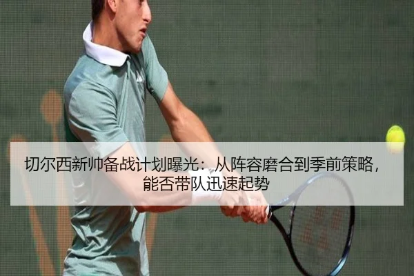 切尔西新帅备战计划曝光：从阵容磨合到季前策略，能否带队迅速起势