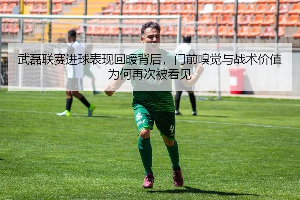 武磊联赛进球表现回暖背后，门前嗅觉与战术价值为何再次被看见